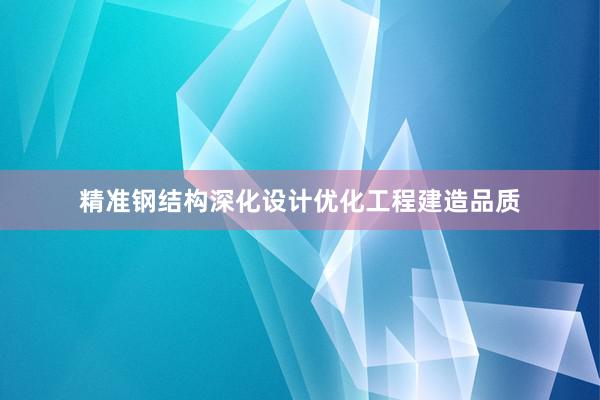 精准钢结构深化设计优化工程建造品质